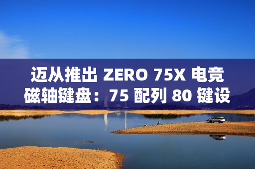 迈从推出 ZERO 75X 电竞磁轴键盘：75 配列 80 键设计、有线连接，首发 399 元起