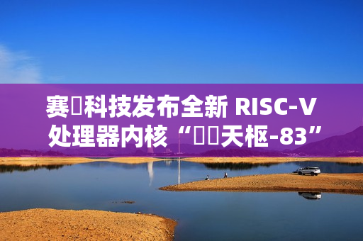 赛昉科技发布全新 RISC-V 处理器内核“昉・天枢-83”，性能超越 Arm A75