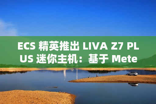 ECS 精英推出 LIVA Z7 PLUS 迷你主机：基于 Meteor Lake，双 USB4 双网口