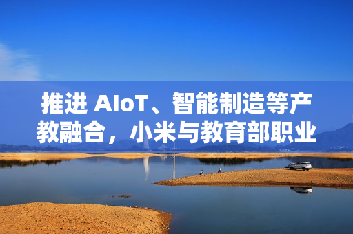 推进 AIoT、智能制造等产教融合，小米与教育部职业教育发展中心签署战略合作备忘录