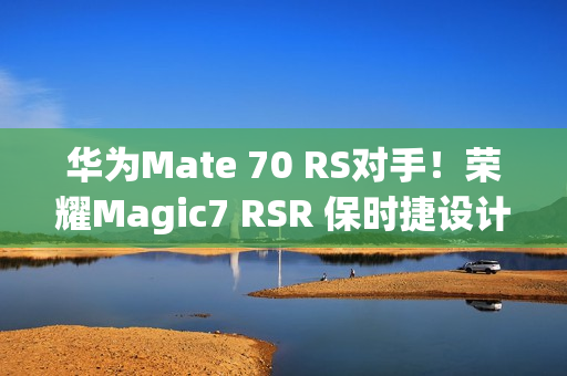 华为Mate 70 RS对手！荣耀Magic7 RSR 保时捷设计本月发：真机图来了
