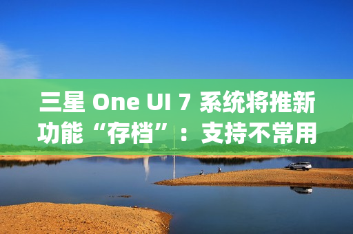 三星 One UI 7 系统将推新功能“存档”：支持不常用 App 处于冻结状态，恢复后无需重登账号