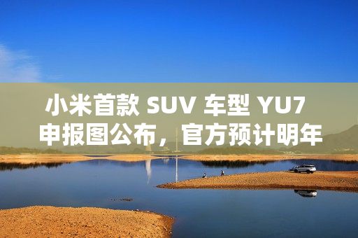 小米首款 SUV 车型 YU7 申报图公布，官方预计明年六至七月上市