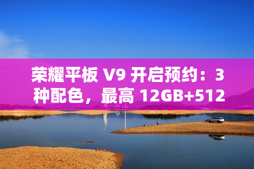 荣耀平板 V9 开启预约：3 种配色，最高 12GB+512GB 规格版本