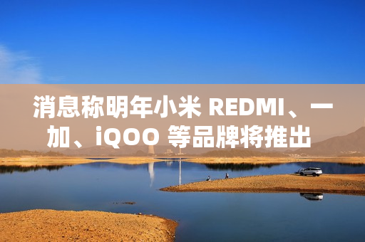 消息称明年小米 REDMI、一加、iQOO 等品牌将推出 7000mAh 新机