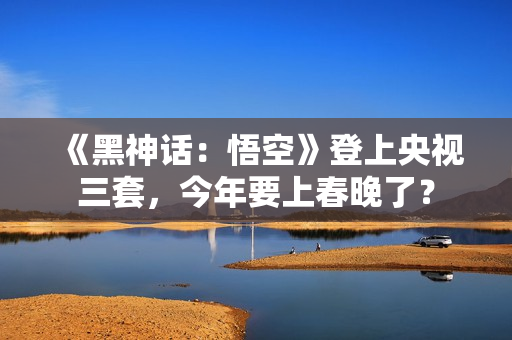 《黑神话：悟空》登上央视三套，今年要上春晚了？
