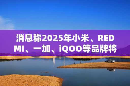 消息称2025年小米、REDMI、一加、iQOO等品牌将推出7000mAh新机