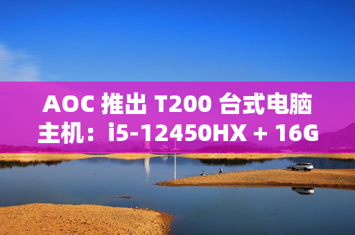AOC 推出 T200 台式电脑主机：i5-12450HX + 16G + 512G 售 2099 元