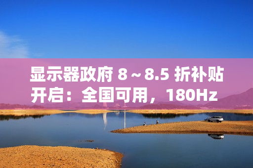 显示器政府 8～8.5 折补贴开启：全国可用，180Hz 显示器低至 749 元