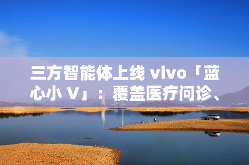 三方智能体上线 vivo「蓝心小 V」：覆盖医疗问诊、日常出行、假期出游、购车推荐等场景