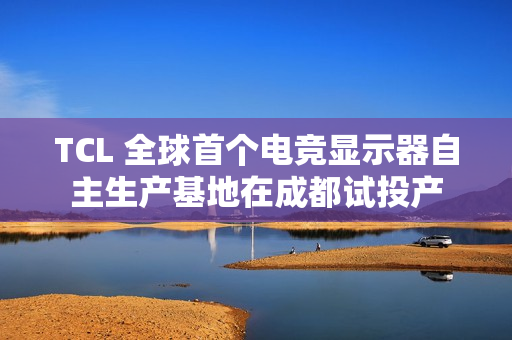 TCL 全球首个电竞显示器自主生产基地在成都试投产
