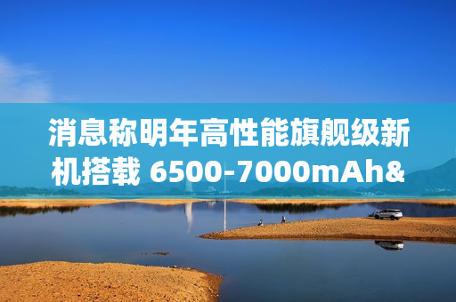 消息称明年高性能旗舰级新机搭载 6500-7000mAh± 电池，支持百瓦快充