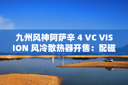 九州风神阿萨辛 4 VC VISION 风冷散热器开售：配磁吸 LCD 屏，899 元