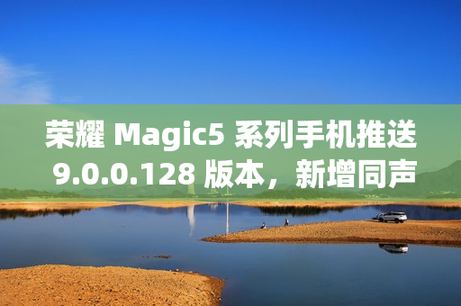 荣耀 Magic5 系列手机推送 9.0.0.128 版本，新增同声传译等功能