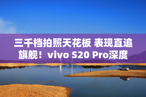 三千档拍照天花板 表现直追旗舰！vivo S20 Pro深度测评：强到陌生