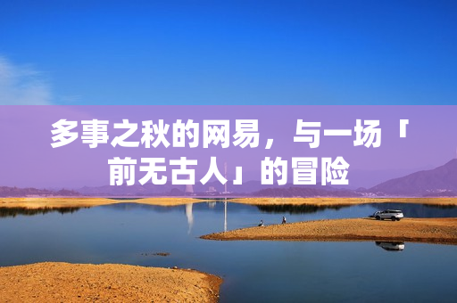 多事之秋的网易，与一场「前无古人」的冒险