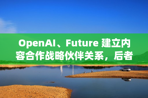 OpenAI、Future 建立内容合作战略伙伴关系，后者拥有多家知名科技 / 游戏媒体