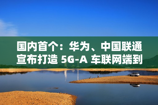 国内首个：华为、中国联通宣布打造 5G-A 车联网端到端全要素创新基地，端到端平均时延 10ms 以下