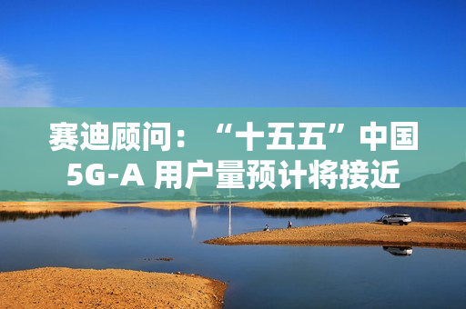 赛迪顾问：“十五五”中国 5G-A 用户量预计将接近 13 亿户，占全球比例超 50%
