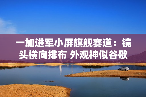 一加进军小屏旗舰赛道：镜头横向排布 外观神似谷歌Pixel