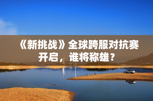 《新挑战》全球跨服对抗赛开启，谁将称雄？