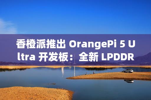 香橙派推出 OrangePi 5 Ultra 开发板：全新 LPDDR 5 内存标准，新增 HDMI 输入接口