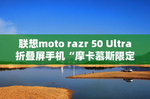 联想moto razr 50 Ultra折叠屏手机“摩卡慕斯限定版”12月18日预售 联想moto razr 50 Ultra折叠屏手机“摩卡慕斯限定版”12月18日预售