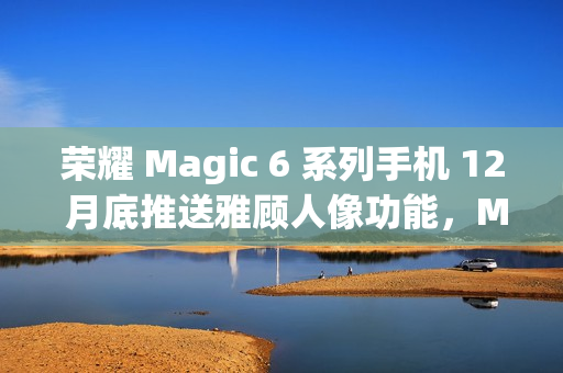 荣耀 Magic 6 系列手机 12 月底推送雅顾人像功能，Magic 5 系列机型明年 1 月升级支持