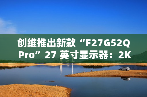 创维推出新款“F27G52Q Pro”27 英寸显示器：2K 180Hz，999 元