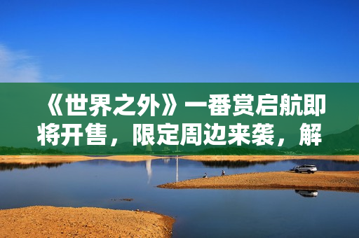 《世界之外》一番赏启航即将开售，限定周边来袭，解锁全新心动收藏