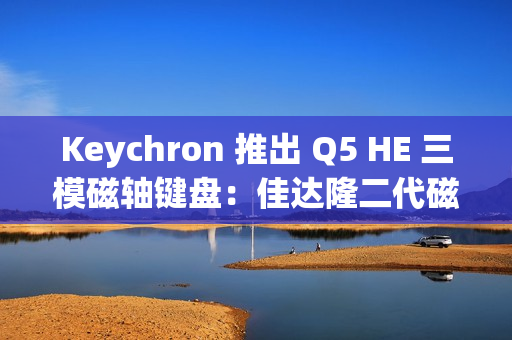 Keychron 推出 Q5 HE 三模磁轴键盘：佳达隆二代磁轴，0.1mmRT 精度