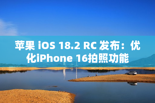 苹果 iOS 18.2 RC 发布：优化iPhone 16拍照功能