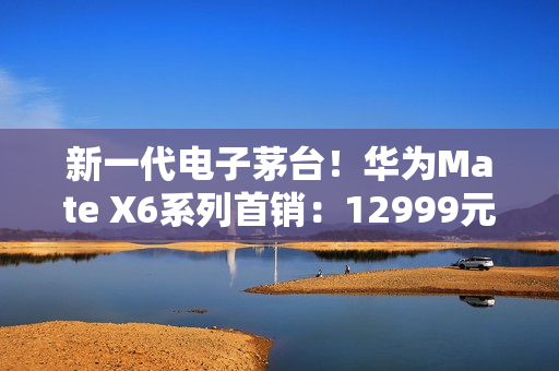新一代电子茅台！华为Mate X6系列首销：12999元起