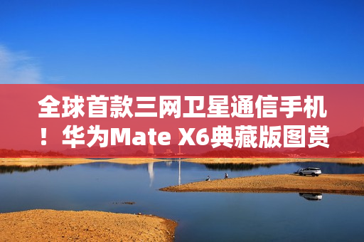全球首款三网卫星通信手机！华为Mate X6典藏版图赏