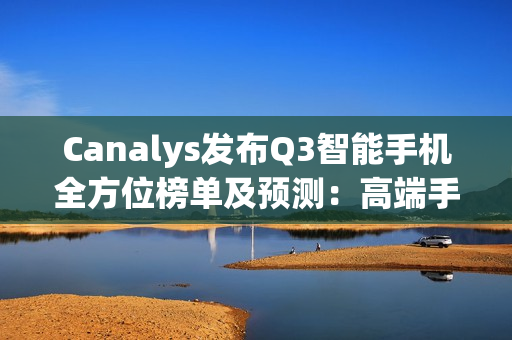 Canalys发布Q3智能手机全方位榜单及预测:高端手机华为出货量排第三 Canalys发布Q3智能手机全方位榜单及预测:高端手机华为出货量排第三