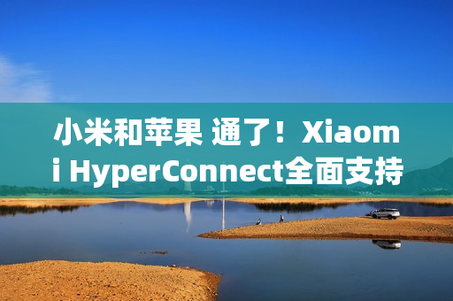 小米和苹果 通了！Xiaomi HyperConnect全面支持苹果设备：轻松互传