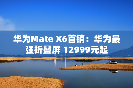 华为Mate X6首销：华为最强折叠屏 12999元起