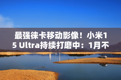 最强徕卡移动影像！小米15 Ultra持续打磨中：1月不发布