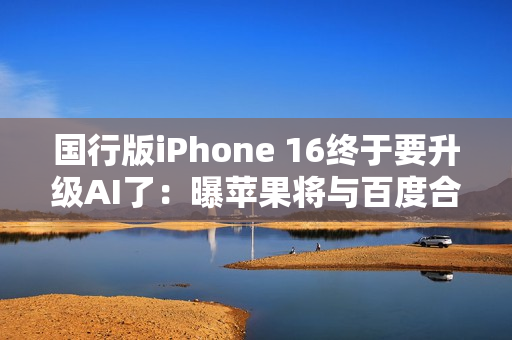 国行版iPhone 16终于要升级AI了：曝苹果将与百度合作