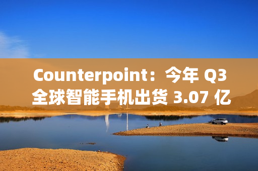 Counterpoint：今年 Q3 全球智能手机出货 3.07 亿部，三星独占近 2 成