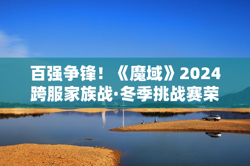 百强争锋！《魔域》2024跨服家族战·冬季挑战赛荣耀对决一触即发！