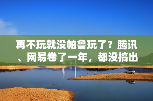 再不玩就没帕鲁玩了？腾讯、网易卷了一年，都没搞出大动静
