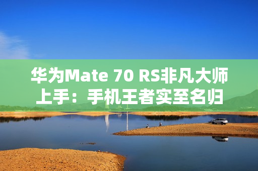 华为Mate 70 RS非凡大师上手：手机王者实至名归