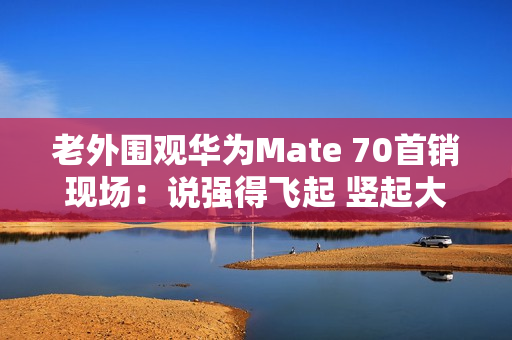 老外围观华为Mate 70首销现场：说强得飞起 竖起大拇指