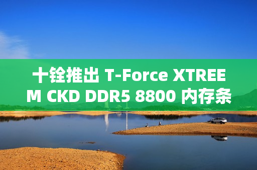 十铨推出 T-Force XTREEM CKD DDR5 8800 内存条，可超频至 9600 MT/s