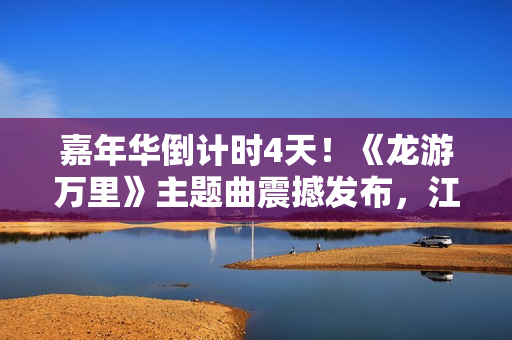 嘉年华倒计时4天！《龙游万里》主题曲震撼发布，江湖儿女必听！