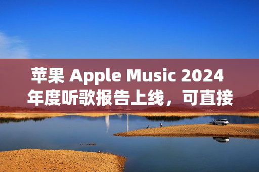 苹果 Apple Music 2024 年度听歌报告上线，可直接在 App 内查看分享