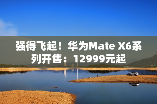 强得飞起！华为Mate X6系列开售：12999元起