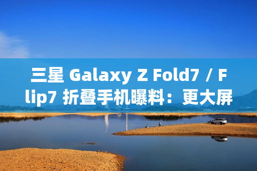 三星 Galaxy Z Fold7 / Flip7 折叠手机曝料：更大屏幕、AI 等撬动市场销量