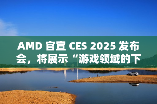 AMD 官宣 CES 2025 发布会，将展示“游戏领域的下一代创新”